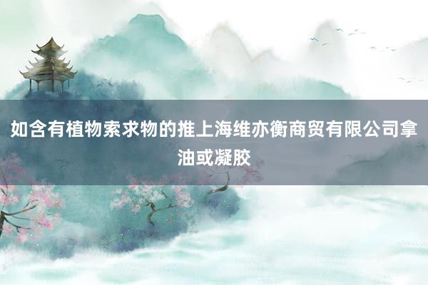 如含有植物索求物的推上海维亦衡商贸有限公司拿油或凝胶